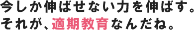 今しか伸ばせない力を伸ばす。それが、適期教育なんだね。