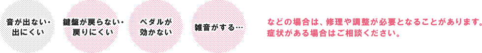 「音が出ない・出にくい」「鍵盤が戻らない・戻りにくい」「ペダルが効かない」「雑音がする」などの場合は、修理や調整が必要となることがあります。症状がある場合はご相談ください。